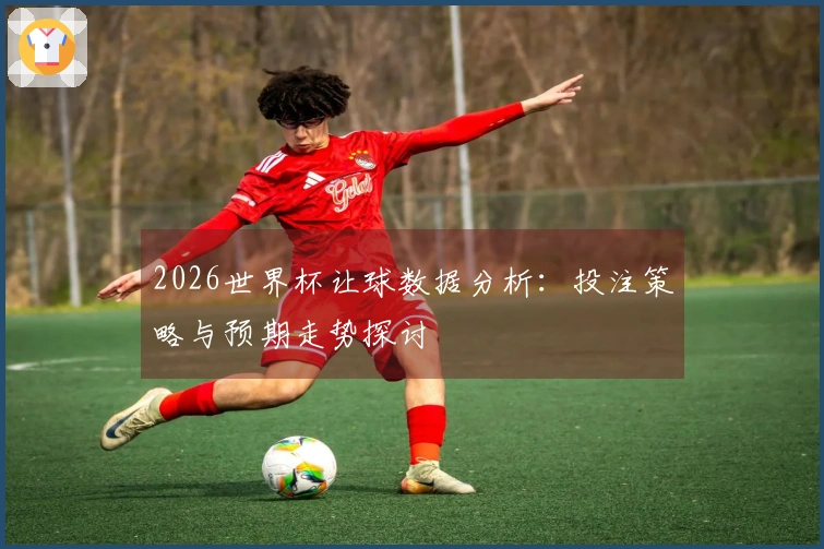 2026世界杯让球数据分析：投注策略与预期走势探讨