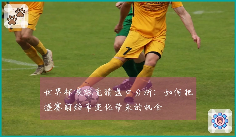 世界杯滚球竞猜盘口分析：如何把握赛前赔率变化带来的机会